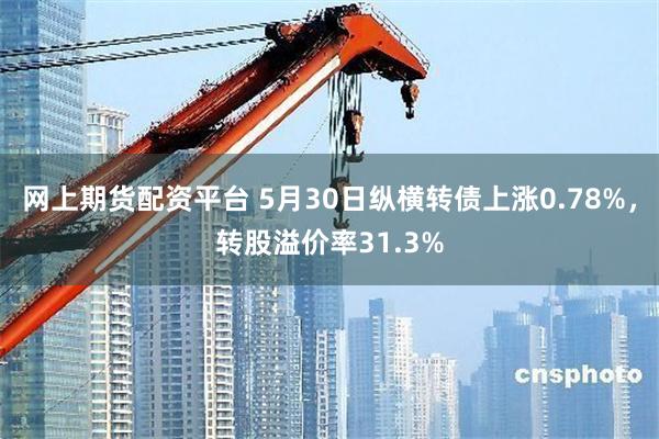 网上期货配资平台 5月30日纵横转债上涨0.78%，转股溢价率31.3%