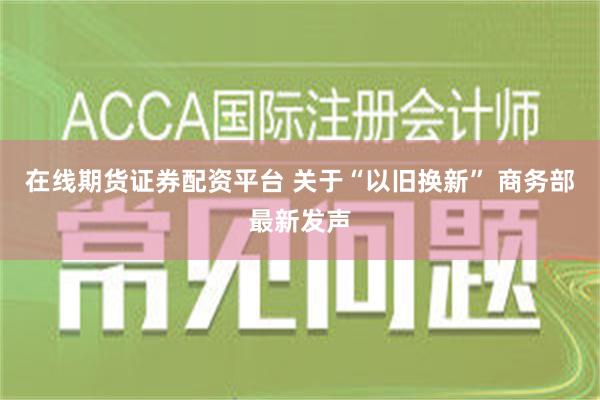 在线期货证券配资平台 关于“以旧换新” 商务部最新发声