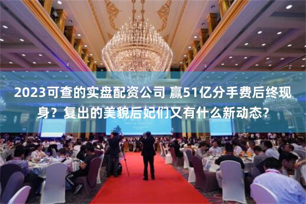 2023可查的实盘配资公司 赢51亿分手费后终现身？复出的美貌后妃们又有什么新动态？