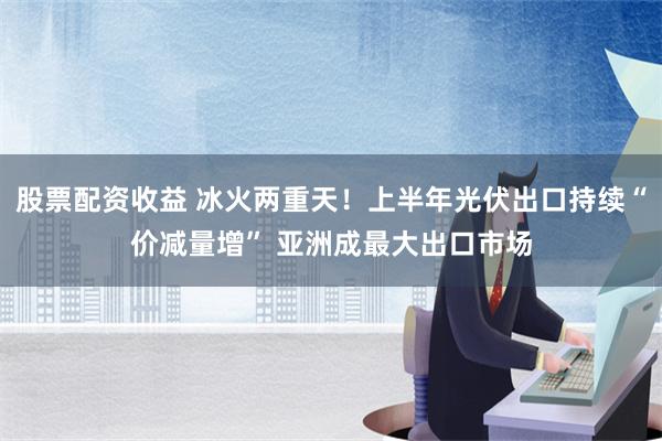 股票配资收益 冰火两重天！上半年光伏出口持续“价减量增” 亚洲成最大出口市场