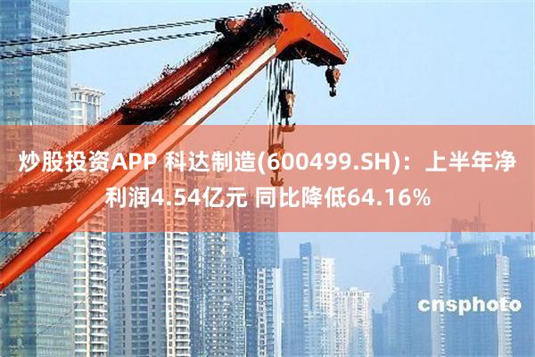 炒股投资APP 科达制造(600499.SH)：上半年净利润4.54亿元 同比降低64.16%