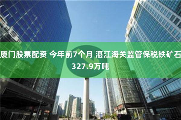 厦门股票配资 今年前7个月 湛江海关监管保税铁矿石327.9万吨