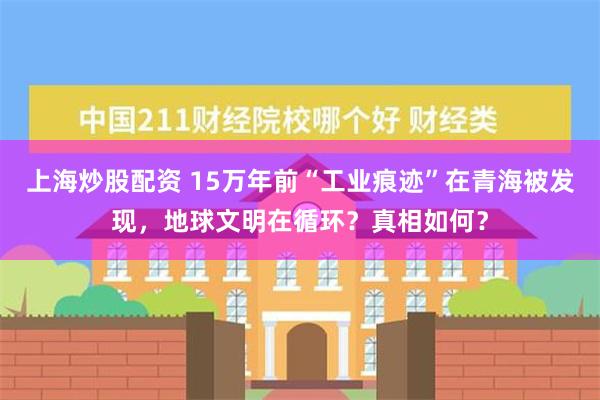 上海炒股配资 15万年前“工业痕迹”在青海被发现，地球文明在循环？真相如何？