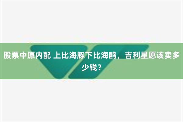 股票中原内配 上比海豚下比海鸥，吉利星愿该卖多少钱？