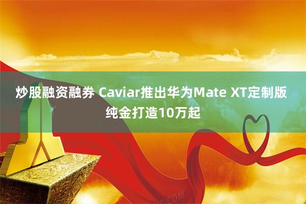 炒股融资融券 Caviar推出华为Mate XT定制版 纯金打造10万起