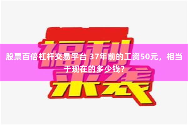 股票百倍杠杆交易平台 37年前的工资50元，相当于现在的多少钱？