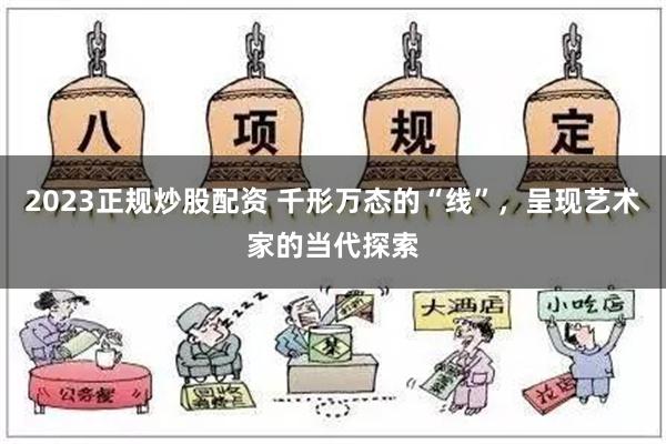 2023正规炒股配资 千形万态的“线”，呈现艺术家的当代探索