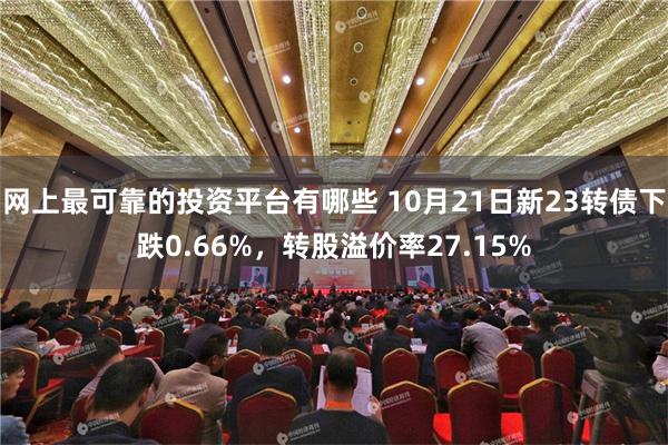 网上最可靠的投资平台有哪些 10月21日新23转债下跌0.66%，转股溢价率27.15%