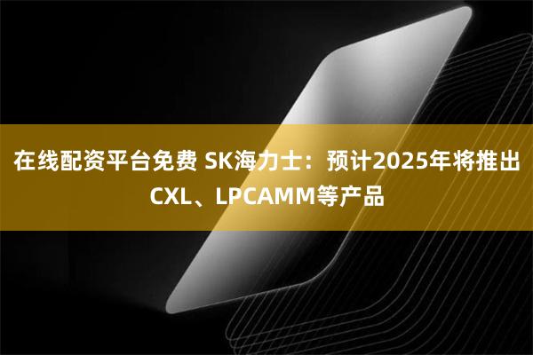 在线配资平台免费 SK海力士：预计2025年将推出CXL、LPCAMM等产品