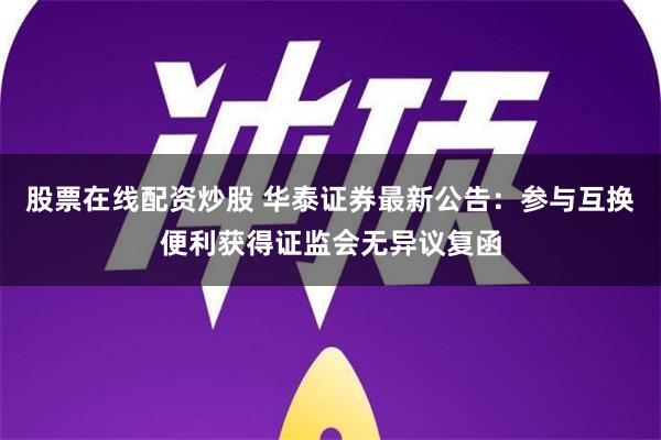 股票在线配资炒股 华泰证券最新公告：参与互换便利获得证监会无异议复函