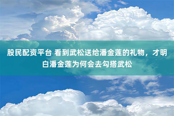 股民配资平台 看到武松送给潘金莲的礼物，才明白潘金莲为何会去勾搭武松