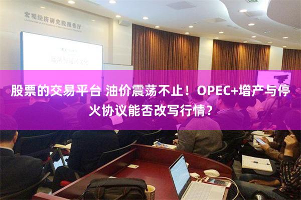 股票的交易平台 油价震荡不止！OPEC+增产与停火协议能否改写行情？