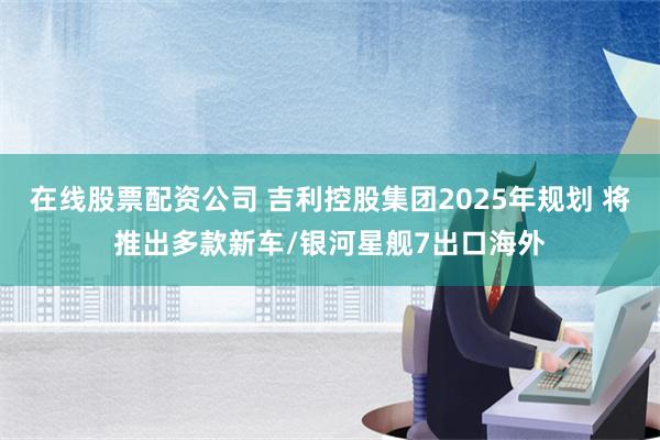 在线股票配资公司 吉利控股集团2025年规划 将推出多款新车/银河星舰7出口海外