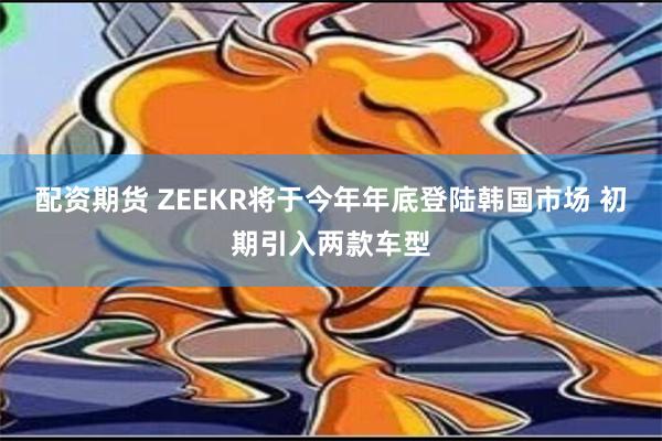 配资期货 ZEEKR将于今年年底登陆韩国市场 初期引入两款车型