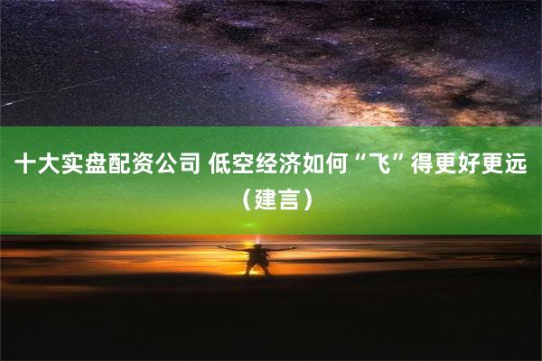 十大实盘配资公司 低空经济如何“飞”得更好更远（建言）