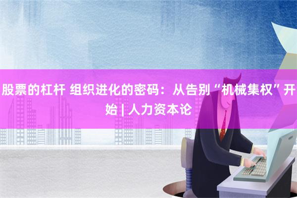 股票的杠杆 组织进化的密码：从告别“机械集权”开始 | 人力资本论